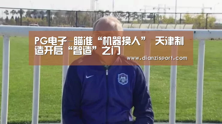 PG电子-瞄准“机器换人” 天津制造开启“智造”之门(图1) PG入口